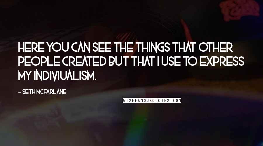 Seth Mcfarlane Quotes: Here you can see the things that other people created but that I use to express my indiviualism.