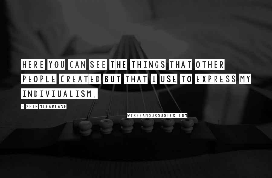 Seth Mcfarlane Quotes: Here you can see the things that other people created but that I use to express my indiviualism.