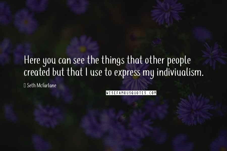 Seth Mcfarlane Quotes: Here you can see the things that other people created but that I use to express my indiviualism.