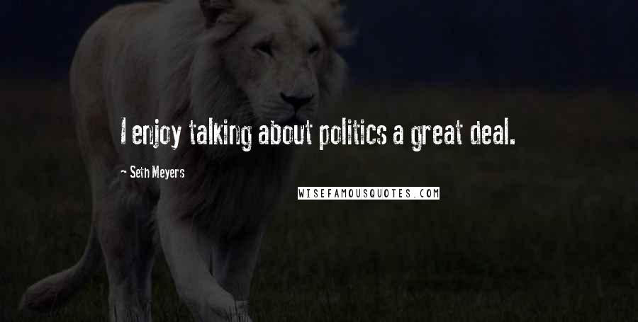 Seth Meyers Quotes: I enjoy talking about politics a great deal.