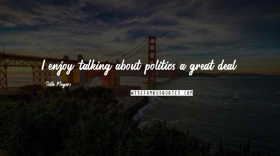 Seth Meyers Quotes: I enjoy talking about politics a great deal.