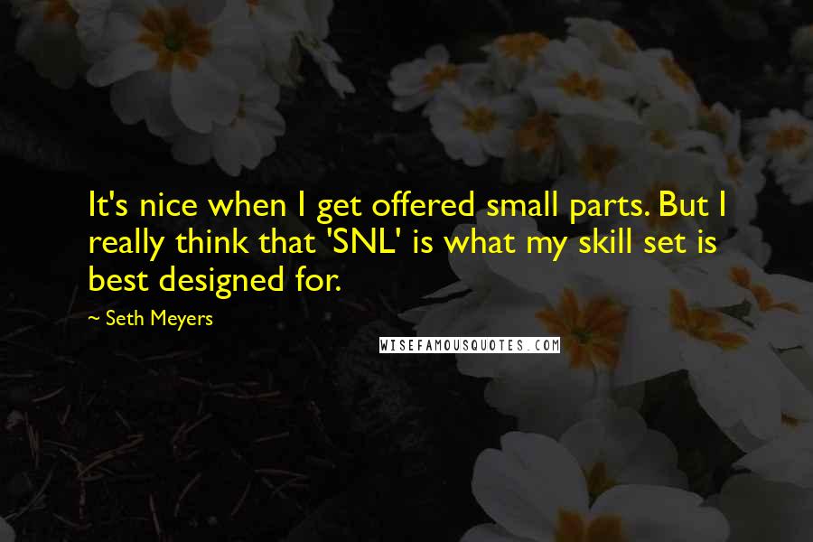 Seth Meyers Quotes: It's nice when I get offered small parts. But I really think that 'SNL' is what my skill set is best designed for.