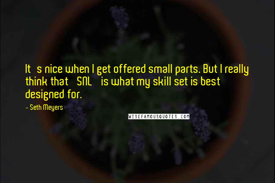 Seth Meyers Quotes: It's nice when I get offered small parts. But I really think that 'SNL' is what my skill set is best designed for.