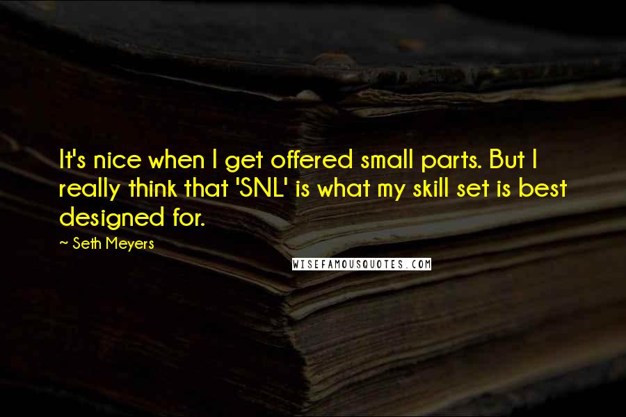 Seth Meyers Quotes: It's nice when I get offered small parts. But I really think that 'SNL' is what my skill set is best designed for.