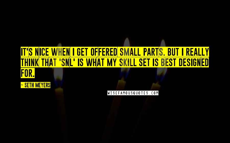 Seth Meyers Quotes: It's nice when I get offered small parts. But I really think that 'SNL' is what my skill set is best designed for.