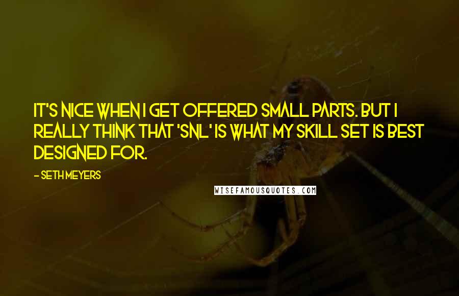 Seth Meyers Quotes: It's nice when I get offered small parts. But I really think that 'SNL' is what my skill set is best designed for.