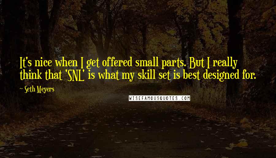 Seth Meyers Quotes: It's nice when I get offered small parts. But I really think that 'SNL' is what my skill set is best designed for.