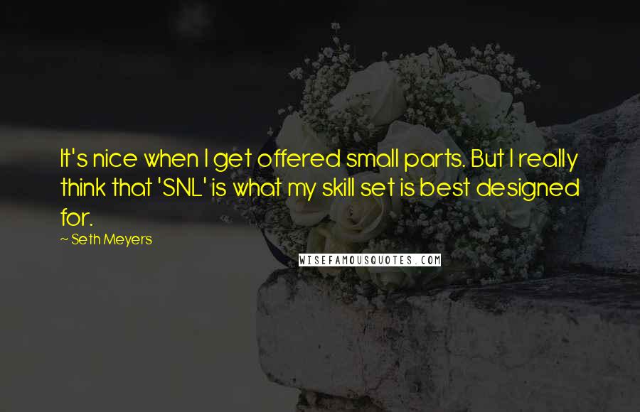 Seth Meyers Quotes: It's nice when I get offered small parts. But I really think that 'SNL' is what my skill set is best designed for.