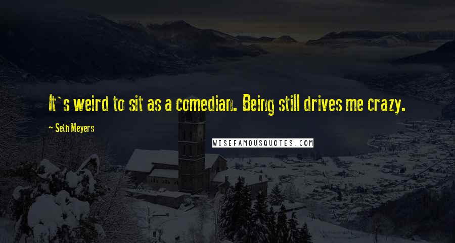 Seth Meyers Quotes: It's weird to sit as a comedian. Being still drives me crazy.