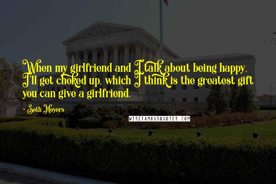 Seth Meyers Quotes: When my girlfriend and I talk about being happy, I'll get choked up, which I think is the greatest gift you can give a girlfriend.