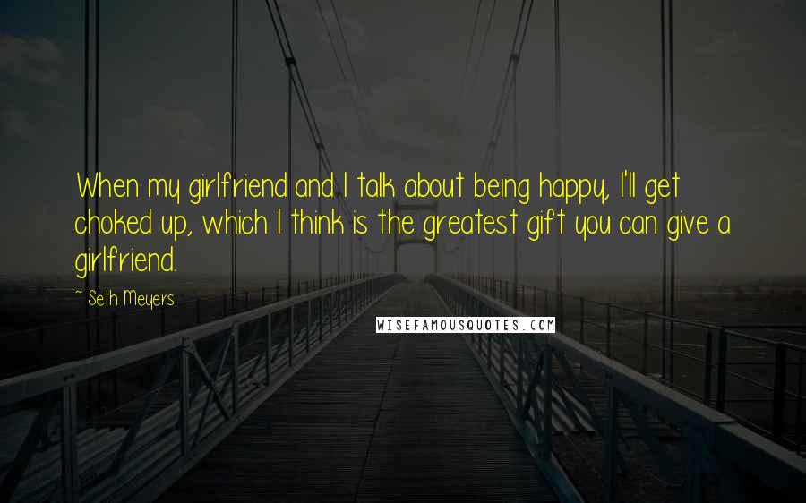 Seth Meyers Quotes: When my girlfriend and I talk about being happy, I'll get choked up, which I think is the greatest gift you can give a girlfriend.