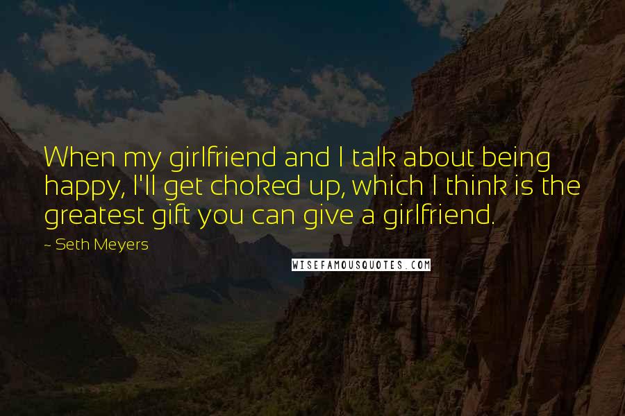 Seth Meyers Quotes: When my girlfriend and I talk about being happy, I'll get choked up, which I think is the greatest gift you can give a girlfriend.