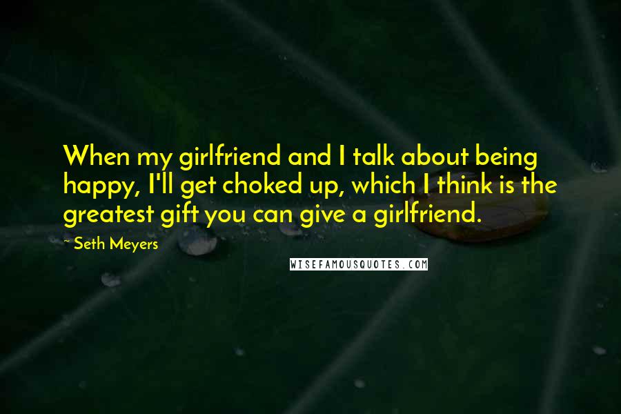 Seth Meyers Quotes: When my girlfriend and I talk about being happy, I'll get choked up, which I think is the greatest gift you can give a girlfriend.