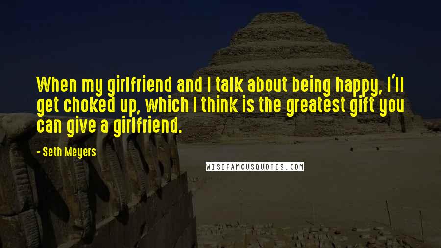 Seth Meyers Quotes: When my girlfriend and I talk about being happy, I'll get choked up, which I think is the greatest gift you can give a girlfriend.