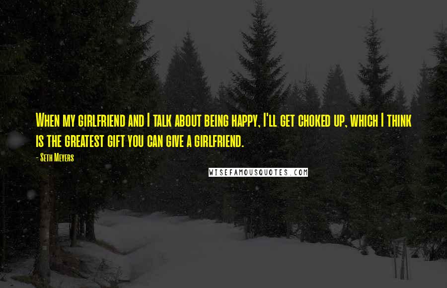 Seth Meyers Quotes: When my girlfriend and I talk about being happy, I'll get choked up, which I think is the greatest gift you can give a girlfriend.