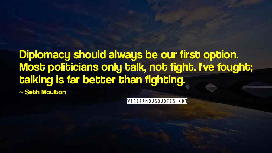 Seth Moulton Quotes: Diplomacy should always be our first option. Most politicians only talk, not fight. I've fought; talking is far better than fighting.