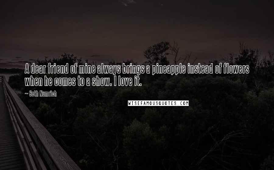 Seth Numrich Quotes: A dear friend of mine always brings a pineapple instead of flowers when he comes to a show. I love it.