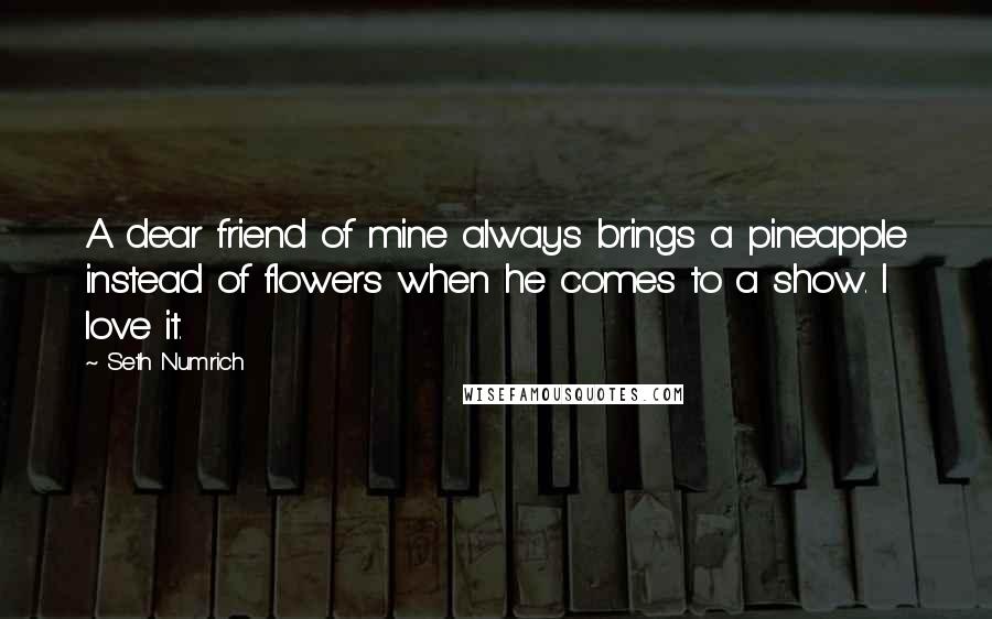 Seth Numrich Quotes: A dear friend of mine always brings a pineapple instead of flowers when he comes to a show. I love it.