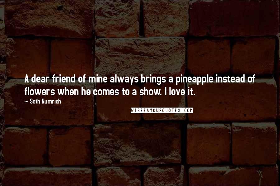 Seth Numrich Quotes: A dear friend of mine always brings a pineapple instead of flowers when he comes to a show. I love it.