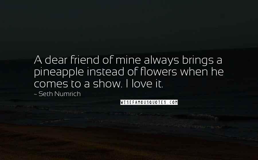 Seth Numrich Quotes: A dear friend of mine always brings a pineapple instead of flowers when he comes to a show. I love it.