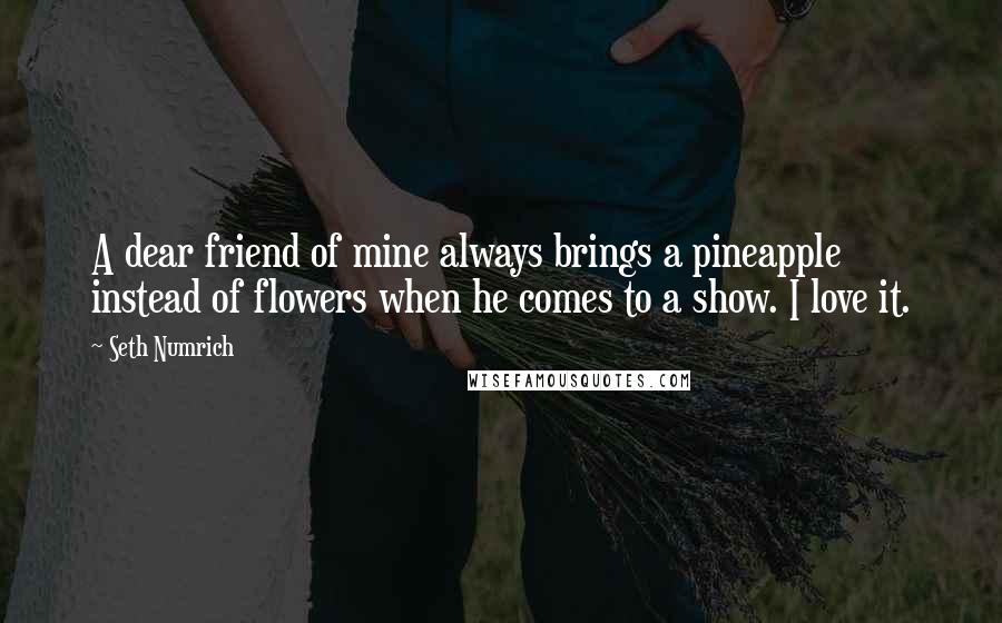 Seth Numrich Quotes: A dear friend of mine always brings a pineapple instead of flowers when he comes to a show. I love it.