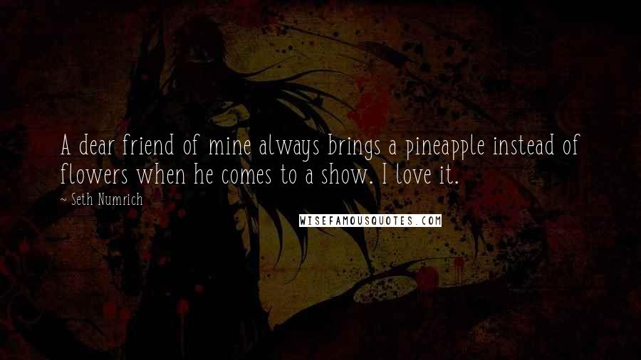 Seth Numrich Quotes: A dear friend of mine always brings a pineapple instead of flowers when he comes to a show. I love it.
