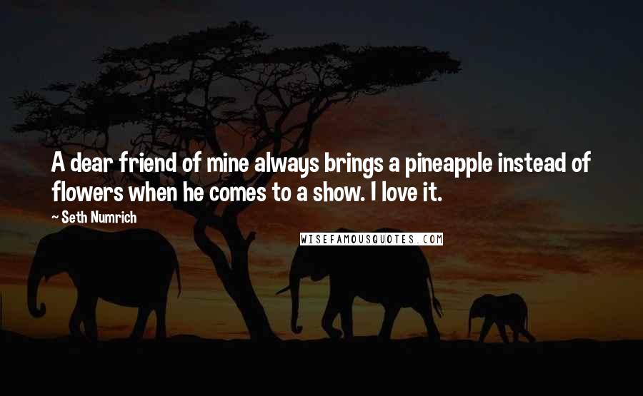 Seth Numrich Quotes: A dear friend of mine always brings a pineapple instead of flowers when he comes to a show. I love it.