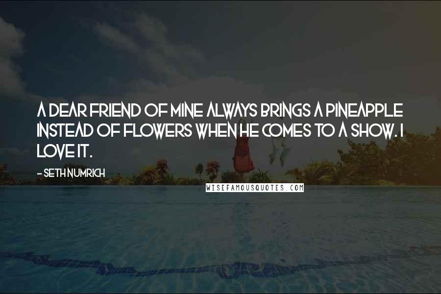 Seth Numrich Quotes: A dear friend of mine always brings a pineapple instead of flowers when he comes to a show. I love it.