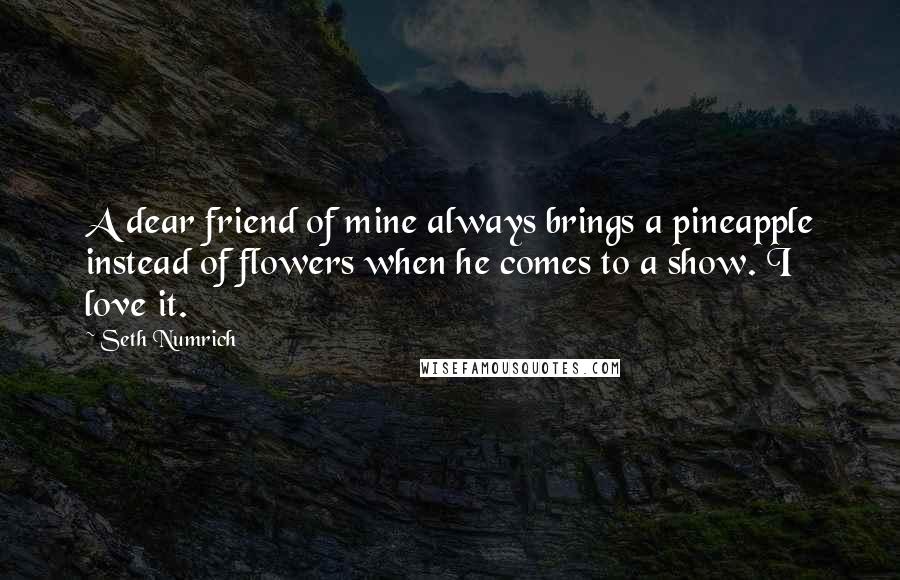 Seth Numrich Quotes: A dear friend of mine always brings a pineapple instead of flowers when he comes to a show. I love it.