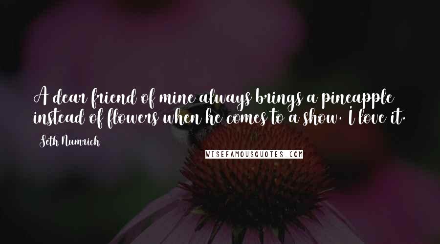 Seth Numrich Quotes: A dear friend of mine always brings a pineapple instead of flowers when he comes to a show. I love it.