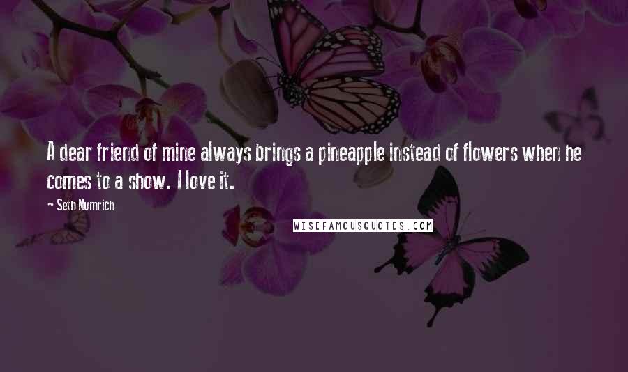 Seth Numrich Quotes: A dear friend of mine always brings a pineapple instead of flowers when he comes to a show. I love it.