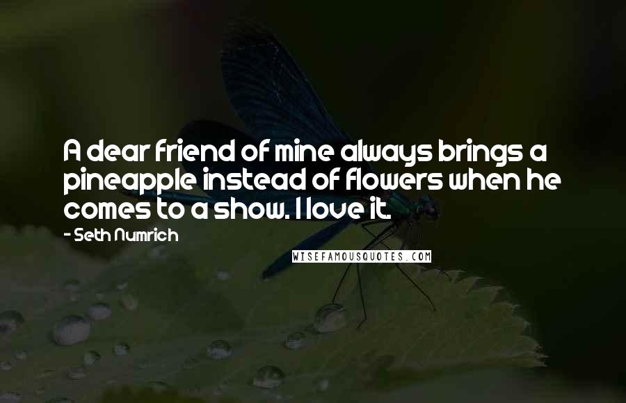 Seth Numrich Quotes: A dear friend of mine always brings a pineapple instead of flowers when he comes to a show. I love it.