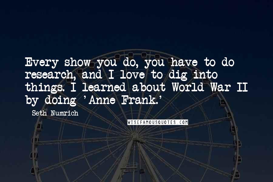 Seth Numrich Quotes: Every show you do, you have to do research, and I love to dig into things. I learned about World War II by doing 'Anne Frank.'