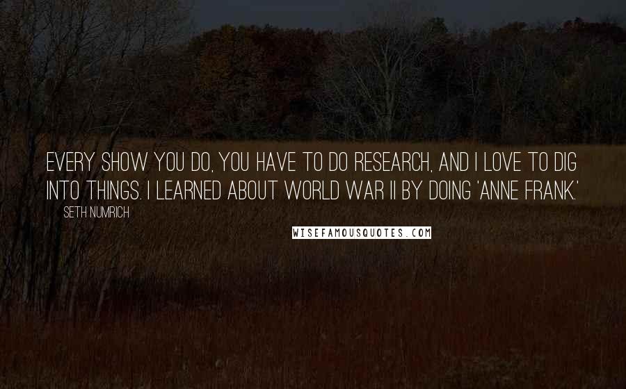 Seth Numrich Quotes: Every show you do, you have to do research, and I love to dig into things. I learned about World War II by doing 'Anne Frank.'