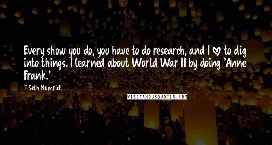 Seth Numrich Quotes: Every show you do, you have to do research, and I love to dig into things. I learned about World War II by doing 'Anne Frank.'