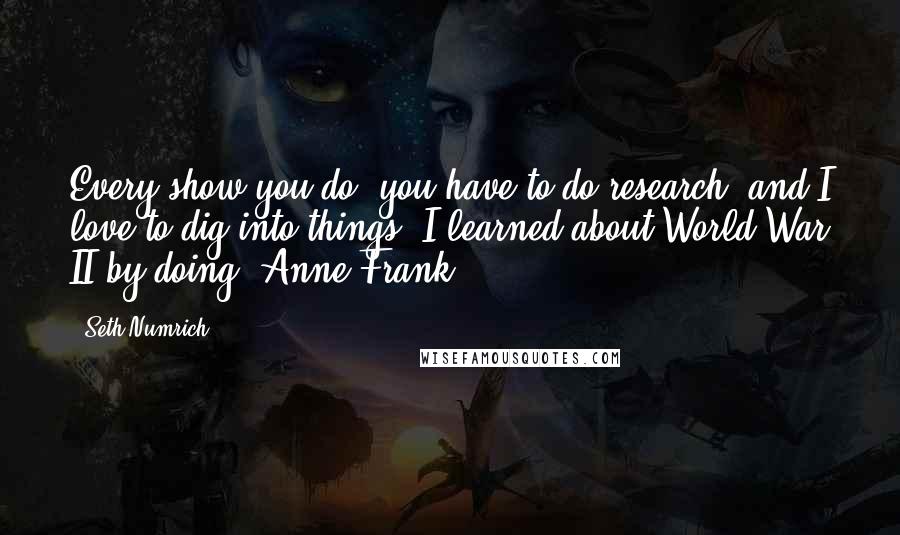 Seth Numrich Quotes: Every show you do, you have to do research, and I love to dig into things. I learned about World War II by doing 'Anne Frank.'