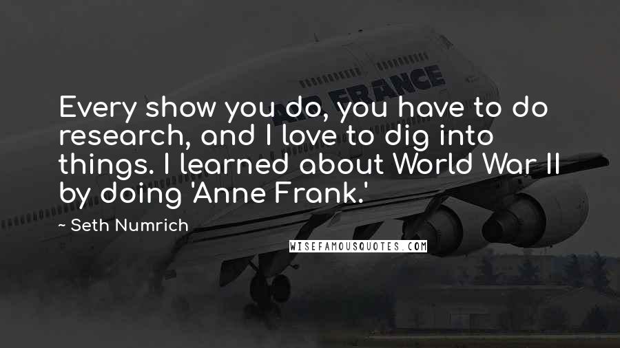 Seth Numrich Quotes: Every show you do, you have to do research, and I love to dig into things. I learned about World War II by doing 'Anne Frank.'