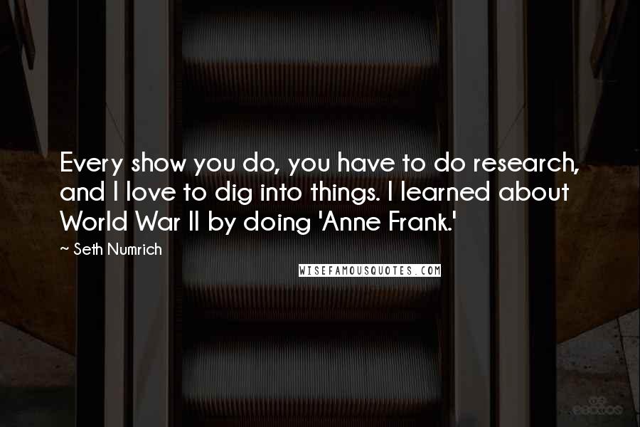 Seth Numrich Quotes: Every show you do, you have to do research, and I love to dig into things. I learned about World War II by doing 'Anne Frank.'