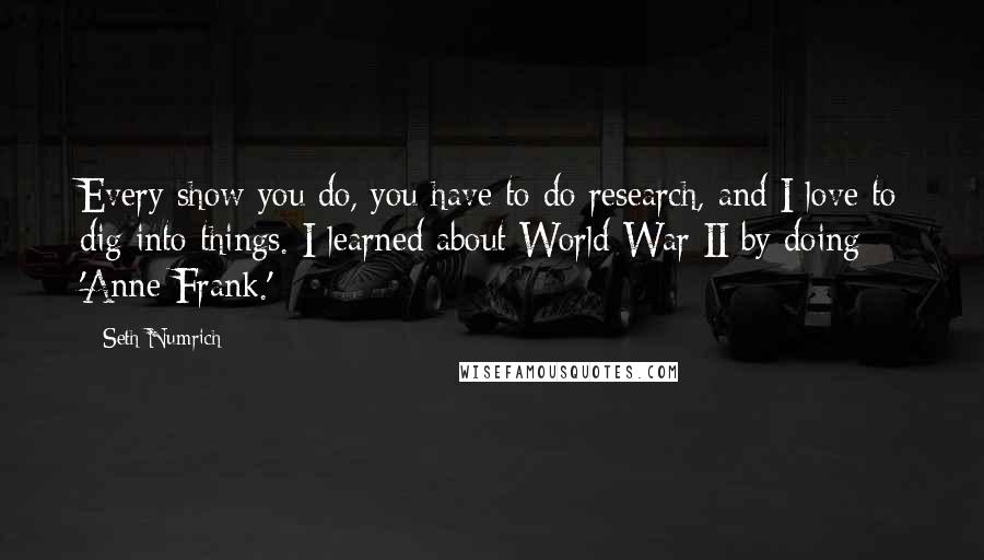 Seth Numrich Quotes: Every show you do, you have to do research, and I love to dig into things. I learned about World War II by doing 'Anne Frank.'