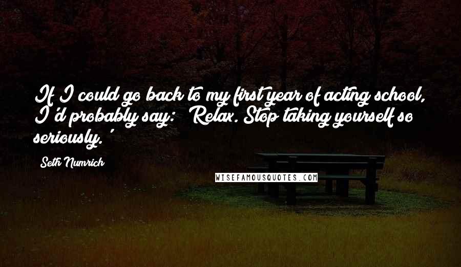 Seth Numrich Quotes: If I could go back to my first year of acting school, I'd probably say: 'Relax. Stop taking yourself so seriously.'