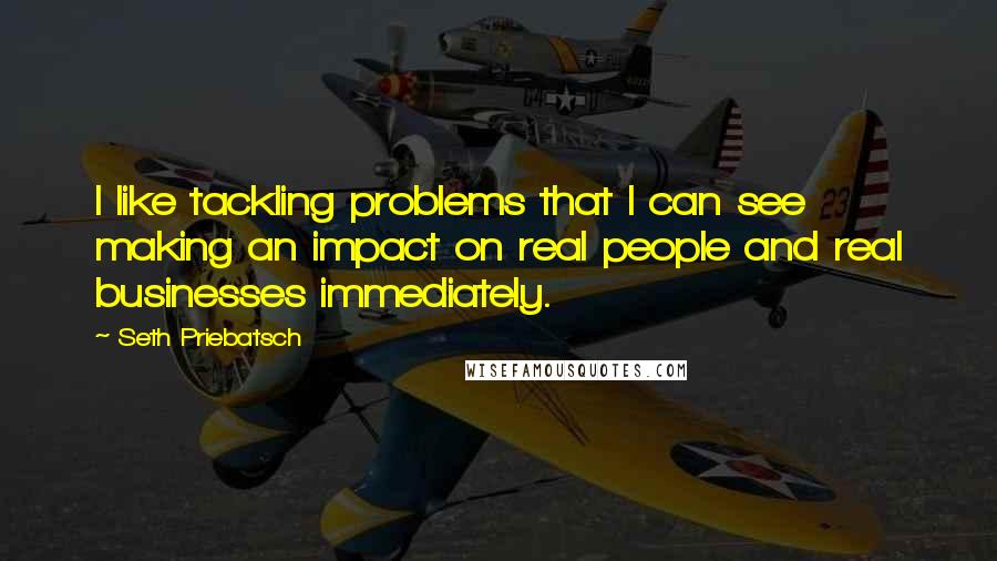 Seth Priebatsch Quotes: I like tackling problems that I can see making an impact on real people and real businesses immediately.