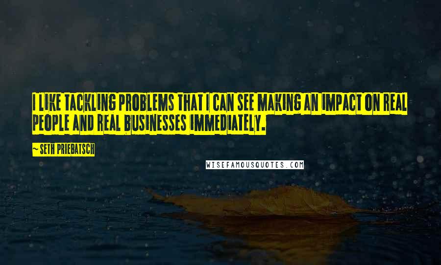 Seth Priebatsch Quotes: I like tackling problems that I can see making an impact on real people and real businesses immediately.
