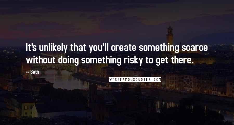 Seth Quotes: It's unlikely that you'll create something scarce without doing something risky to get there.