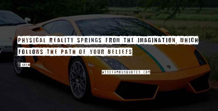 Seth Quotes: Physical reality springs from the imagination, which follows the path of your beliefs