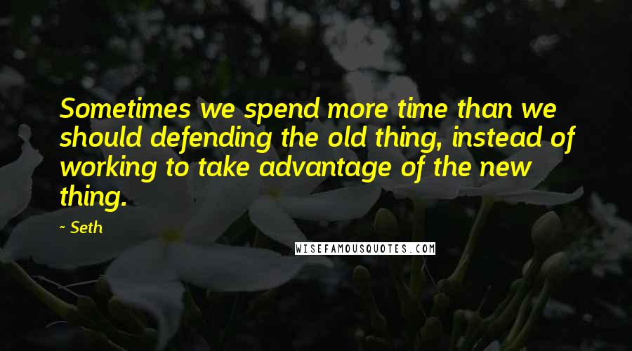 Seth Quotes: Sometimes we spend more time than we should defending the old thing, instead of working to take advantage of the new thing.