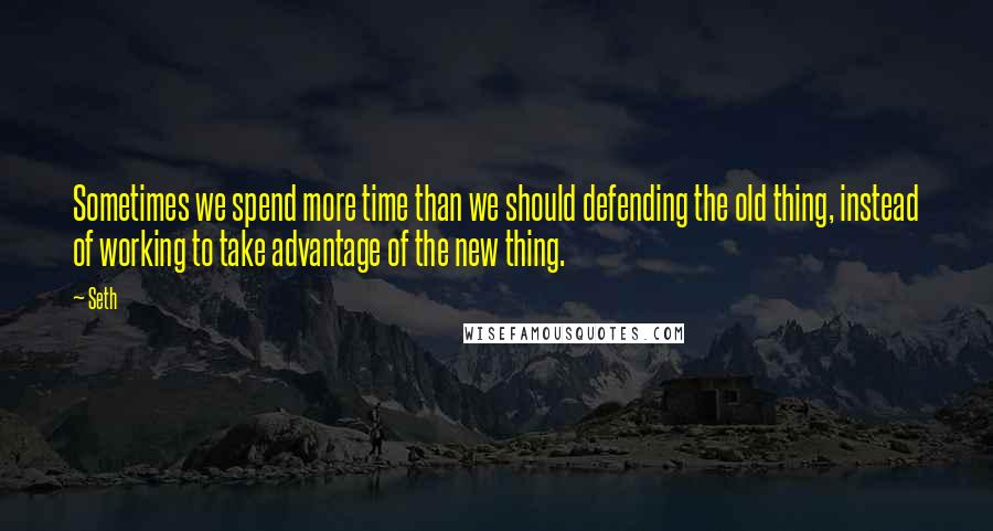 Seth Quotes: Sometimes we spend more time than we should defending the old thing, instead of working to take advantage of the new thing.