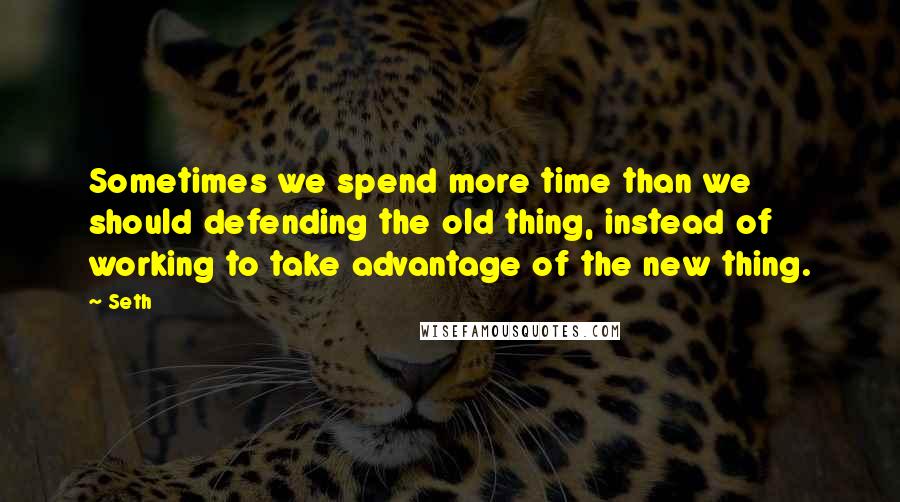 Seth Quotes: Sometimes we spend more time than we should defending the old thing, instead of working to take advantage of the new thing.