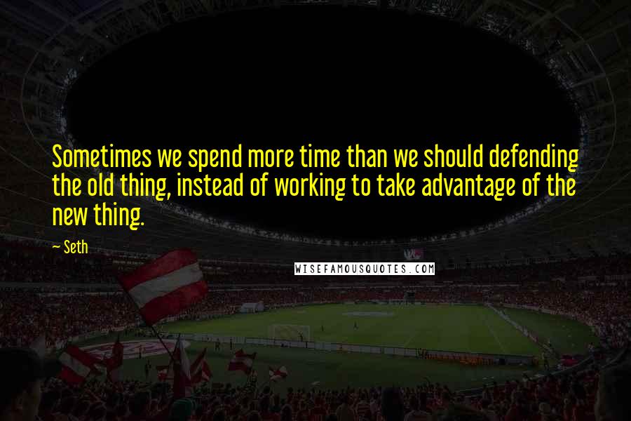 Seth Quotes: Sometimes we spend more time than we should defending the old thing, instead of working to take advantage of the new thing.