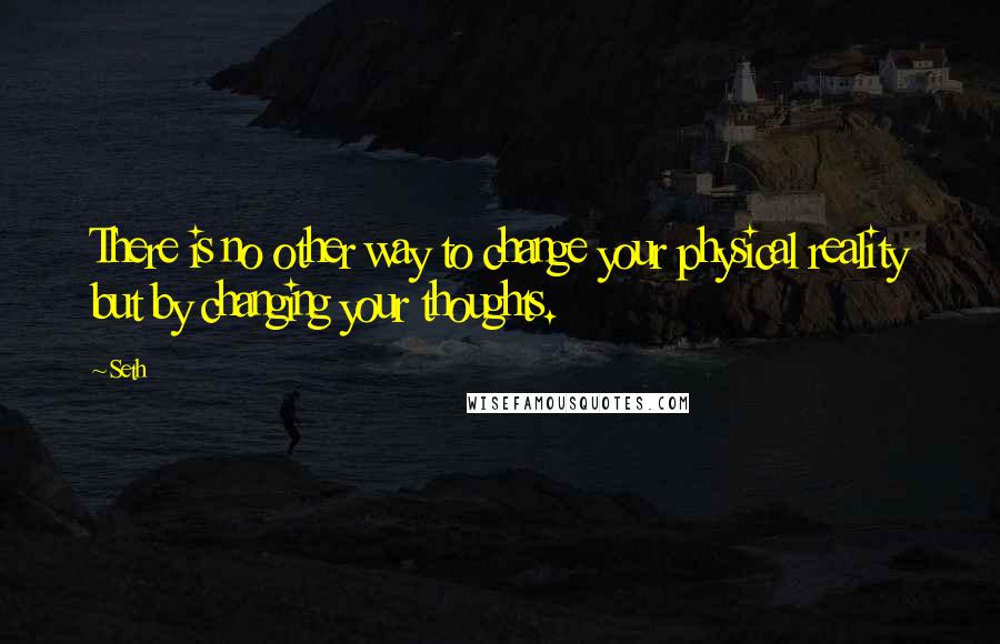 Seth Quotes: There is no other way to change your physical reality but by changing your thoughts.