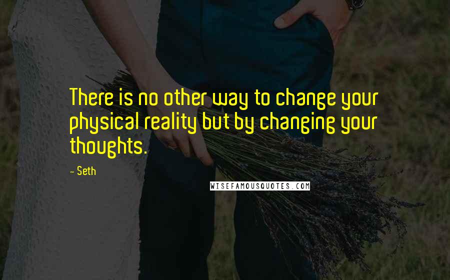 Seth Quotes: There is no other way to change your physical reality but by changing your thoughts.